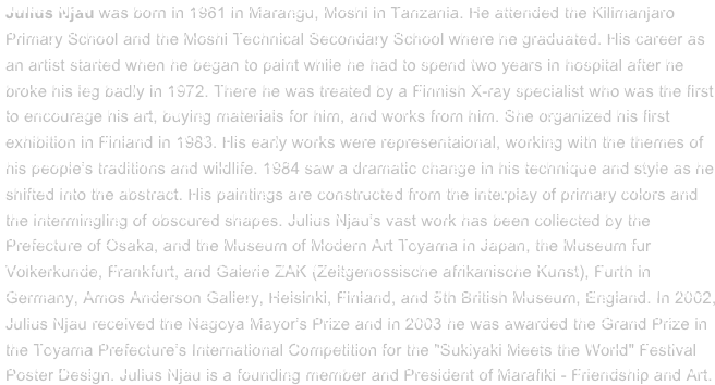  Julius Njau was born in 1961 in Marangu, Moshi in Tanzania. He attended the Kilimanjaro Primary School and the Moshi Technical Secondary School where he graduated. His career as an artist started when he began to paint while he had to spend two years in hospital after he broke his leg badly in 1972. There he was treated by a Finnish X-ray specialist who was the first to encourage his art, buying materials for him, and works from him. She organized his first exhibition in Finland in 1983. His early works were representaional, working with the themes of his people's traditions and wildlife. 1984 saw a dramatic change in his technique and style as he shifted into the abstract. His paintings are constructed from the interplay of primary colors and the intermingling of obscured shapes. Julius Njau's vast work has been collected by the Prefecture of Osaka, and the Museum of Modern Art Toyama in Japan, the Museum fur Volkerkunde, Frankfurt, and Galerie ZAK (Zeitgenossische afrikanische Kunst), Furth in Germany, Amos Anderson Gallery, Helsinki, Finland, and 5th British Museum, England. In 2002, Julius Njau received the Nagoya Mayor's Prize and in 2003 he was awarded the Grand Prize in the Toyama Prefecture's International Competition for the "Sukiyaki Meets the World; Festival Poster Design. Julius Njau is a founding member and President of Marafiki - Friendship and Art. E-mail me